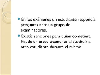 En los exámenes un estudiante respondía
preguntas ante un grupo de
examinadores.
Existía sanciones para quien cometiera
fraude en estos exámenes al sustituir a
otro estudiante durante el mismo.
 