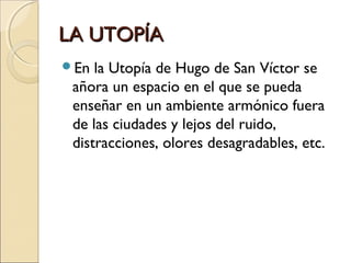 LA UTOPÍALA UTOPÍA
En la Utopía de Hugo de San Víctor se
añora un espacio en el que se pueda
enseñar en un ambiente armónico fuera
de las ciudades y lejos del ruido,
distracciones, olores desagradables, etc.
 