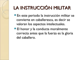 LA INSTRUCCIÓN MILITARLA INSTRUCCIÓN MILITAR
En este periodo la instrucción militar se
convierte en caballeresca, es decir se
valoran los aspectos intelectuales.
El honor y la conducta moralmente
correcta antes que la fuerza es la gloria
del caballero.
 