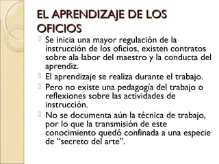 EL APRENDIZAJE DE LOSEL APRENDIZAJE DE LOS
OFICIOSOFICIOS
 Se inicia una mayor regulación de la
instrucción de los oficios, existen contratos
sobre ala labor del maestro y la conducta del
aprendiz.
 El aprendizaje se realiza durante el trabajo.
 Pero no existe una pedagogía del trabajo o
reflexiones sobre las actividades de
instrucción.
 No se documenta aún la técnica de trabajo,
por lo que la transmisión de este
conocimiento quedó confinada a una especie
de “secreto del arte”.
 