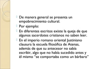  De manera general se presenta un
empobrecimiento cultural.
 Por ejemplo:
 En diferentes escritos existe la queja de que
algunos sacerdotes cristianos no saben leer.
 En el imperio romano oriental Justiniano
clausura la escuela filosófica de Atenas,
además de que su antecesor no sabía
escribir, algo que no había sucedido antes y
él mismo “se comportaba como un bárbaro”
 