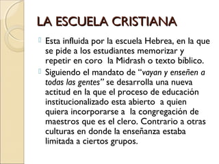 LA ESCUELA CRISTIANALA ESCUELA CRISTIANA
 Esta influida por la escuela Hebrea, en la que
se pide a los estudiantes memorizar y
repetir en coro la Midrash o texto bíblico.
 Siguiendo el mandato de “vayan y enseñen a
todas las gentes” se desarrolla una nueva
actitud en la que el proceso de educación
institucionalizado esta abierto a quien
quiera incorporarse a la congregación de
maestros que es el clero. Contrario a otras
culturas en donde la enseñanza estaba
limitada a ciertos grupos.
 