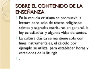 SOBRE EL CONTENIDO DE LASOBRE EL CONTENIDO DE LA
ENSEÑANZAENSEÑANZA
 En la escuela cristiana se promueve la
lectura pero solo de textos religiosos:
salmos y sagradas escrituras en general, la
ley eclesiástica y algunas vidas de santos.
 La cultura clásica se mantiene solo con
fines instrumentales, el cálculo por
ejemplo se utiliza para establecer horas y
estaciones de la liturgia
 .
 