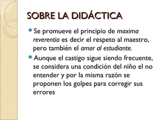 SOBRE LA DIDÁCTICASOBRE LA DIDÁCTICA
Se promueve el principio de maxima
reverentia es decir el respeto al maestro,
pero también el amor al estudiante.
Aunque el castigo sigue siendo frecuente,
se considera una condición del niño el no
entender y por la misma razón se
proponen los golpes para corregir sus
errores
 