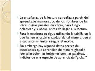  La enseñanza de la lectura se realiza a partir del
aprendizaje memorístico de los nombres de las
letras quizás puestos en verso, para luego
deletrear y silabear antes de llegar a la lectura.
 Para la escritura se sigue utilizando la tablilla en la
que las letras están trazadas de tal manera que el
estudiante se limite a seguir el molde.
 Sin embargo hay algunos datos acerca de
estudiantes que aprendían de manera global a
leer al asociar las imágenes con las palabras,
indicios de una especie de aprendizaje “global”
 