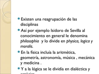Existen una reagrupación de las
disciplinas
Así por ejemplo Isidoro de Sevilla al
conocimiento en general le denomina
philosophia y lo divide en physica, logica y
moralis.
En la física incluía la aritmética,
geometría, astronomía, música , mecánica
y medicina .
Y a la lógica se le dividía en dialéctica y
 