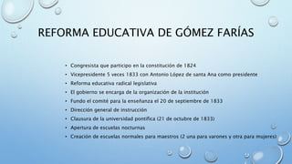 REFORMA EDUCATIVA DE GÓMEZ FARÍAS 
• Congresista que participo en la constitución de 1824 
• Vicepresidente 5 veces 1833 con Antonio López de santa Ana como presidente 
• Reforma educativa radical legislativa 
• El gobierno se encarga de la organización de la institución 
• Fundo el comité para la enseñanza el 20 de septiembre de 1833 
• Dirección general de instrucción 
• Clausura de la universidad pontifica (21 de octubre de 1833) 
• Apertura de escuelas nocturnas 
• Creación de escuelas normales para maestros (2 una para varones y otra para mujeres) 
 