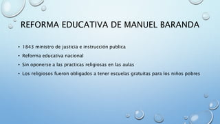 REFORMA EDUCATIVA DE MANUEL BARANDA 
• 1843 ministro de justicia e instrucción publica 
• Reforma educativa nacional 
• Sin oponerse a las practicas religiosas en las aulas 
• Los religiosos fueron obligados a tener escuelas gratuitas para los niños pobres 
 