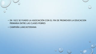 • EN 1822 SE FUNDO LA ASOCIACIÓN CON EL FIN DE PROMOVER LA EDUCACION 
PRIMARIA ENTRE LAS CLASES POBRES 
• CAMPAÑA LANCASTERIANA 
 