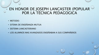 EN HONOR DE JOSEPH LANCASTER (POPULAR 
POR LA TÉCNICA PEDAGOGICA 
• METODO: 
• SITEMA DE ENSEÑANZA MUTUA 
• SISTEMA LANCASTERIANO 
• LOS ALUMNOS MAS AVANZADOS ENSEÑABAN A SUS COMPAÑEROS 
 
