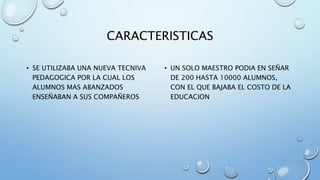CARACTERISTICAS 
• SE UTILIZABA UNA NUEVA TECNIVA 
PEDAGOGICA POR LA CUAL LOS 
ALUMNOS MAS ABANZADOS 
ENSEÑABAN A SUS COMPAÑEROS 
• UN SOLO MAESTRO PODIA EN SEÑAR 
DE 200 HASTA 10000 ALUMNOS, 
CON EL QUE BAJABA EL COSTO DE LA 
EDUCACION 
 