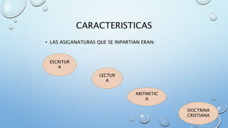 CARACTERISTICAS 
• LAS ASIGANATURAS QUE SE INPARTIAN ERAN: 
ESCRITUR 
A 
LECTUR 
A 
ARITMETIC 
A 
DOCTRINA 
CRISTIANA 
 
