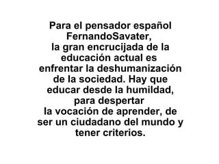 Para el pensador español FernandoSavater,  la gran encrucijada de la educación actual es  enfrentar la deshumanización de la sociedad. Hay que educar desde la humildad, para despertar  la vocación de aprender, de ser un ciudadano del mundo y tener criterios.   