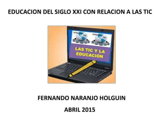 EDUCACION DEL SIGLO XXI CON RELACION A LAS TIC
FERNANDO NARANJO HOLGUIN
ABRIL 2015
 