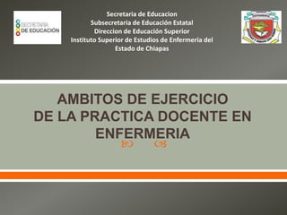  
AMBITOS DE EJERCICIO
DE LA PRACTICA DOCENTE EN
ENFERMERIA
Secretaria de Educacion
Subsecretaria de Educación Estatal
Direccion de Educación Superior
Instituto Superior de Estudios de Enfermería del
Estado de Chiapas
 