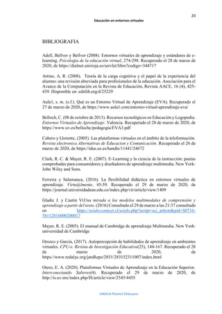 20
Educación en entornos virtuales
UNICLA Plantel Zitácuaro
BIBLIOGRAFIA
Adell, Bellver y Bellver (2008). Entornos virtual...
