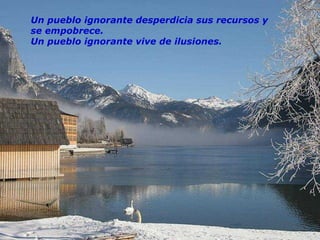 Un pueblo ignorante desperdicia sus recursos y se empobrece. Un pueblo ignorante vive de ilusiones. 