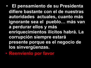 El pensamiento de su Presidenta  difiere bastante con el de nuestras autoridades  actuales, cuanto más ignorante sea el  pueblo… más van a perdurar ellos y más  enriquecimientos ilícitos habrá. La corrupción siempre estará presente porque es el negocio de los sinvergüenzas. Reenvíenlo por favor 
