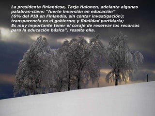 La presidenta finlandesa, Tarja Halonen, adelanta algunas palabras-clave: “fuerte inversión en educación” (6% del PIB en Finlandia, sin contar investigación); transparencia en el gobierno; y fidelidad partidaria; Es muy importante tener el coraje de reservar los recursos para la educación básica", resalta ella. 