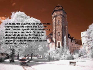 El comercio exterior es importante, representando cerca del 1/3 del PBI. Con excepción de la madera y de varios minerales, Finlandia depende de importaciones de materias primas, energía, y algunos componentes de bienes manufacturados. 