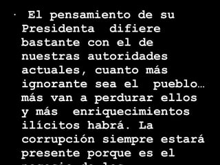 El pensamiento de su Presidenta  difiere bastante con el de nuestras autoridades  actuales, cuanto más ignorante sea el  pueblo… más van a perdurar ellos y más  enriquecimientos ilícitos habrá. La corrupción siempre estará presente porque es el negocio de los sinvergüenzas. 