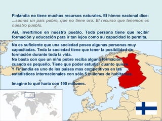 Finlandia no tiene muchos recursos naturales. El himno nacional dice:
...somos un país pobre, que no tiene oro. El recurso que tenemos es
nuestro pueblo.
Así, invertimos en nuestro pueblo. Toda persona tiene que recibir
formación y educación para ir tan lejos como su capacidad lo permita.
No es suficiente que una sociedad posea algunas personas muy
capacitadas. Toda la sociedad tiene que tener la posibilidad de
formación durante toda la vida.
No basta con que un niño pobre reciba alguna formación
cuando es pequeño. Tiene que poder estudiar cuanto quiera.
Y Finlandia es uno de los países mas competitivos en las
estadísticas internacionales con sólo 5 millones de habitantes.
Imagine lo qué haría con 190 millones.
 