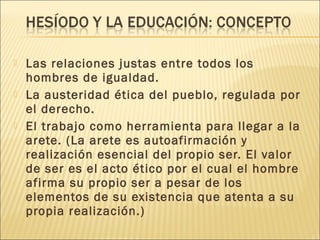  Las relaciones justas entre todos los
hombres de igualdad.
 La austeridad ética del pueblo, regulada por
el derecho.
 El trabajo como herramienta para llegar a la
arete. (La arete es autoafirmación y
realización esencial del propio ser. El valor
de ser es el acto ético por el cual el hombre
afirma su propio ser a pesar de los
elementos de su existencia que atenta a su
propia realización.)
 