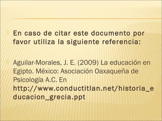  En caso de citar este documento por
favor utiliza la siguiente referencia:  
 Aguilar-Morales, J. E. (2009) La educación en
Egipto. México: Asociación Oaxaqueña de
Psicología A.C. En
http://www.conductitlan.net/historia_e
ducacion_grecia.ppt
 