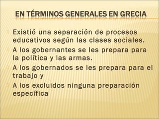  Existió una separación de procesos
educativos según las clases sociales.
 A los gobernantes se les prepara para
la política y las armas.
 A los gobernados se les prepara para el
trabajo y
 A los excluidos ninguna preparación
específica
 