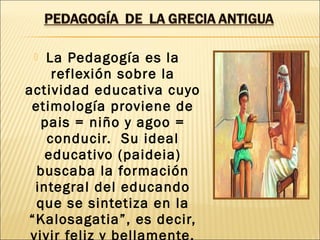  La Pedagogía es la
reflexión sobre la
actividad educativa cuyo
etimología proviene de
pais = niño y agoo =
conducir. Su ideal
educativo (paideia)
buscaba la formación
integral del educando
que se sintetiza en la
“Kalosagatia”, es decir,
vivir feliz y bellamente.
 