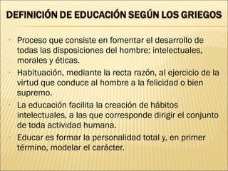 • Proceso que consiste en fomentar el desarrollo de
todas las disposiciones del hombre: intelectuales,
morales y éticas.
• Habituación, mediante la recta razón, al ejercicio de la
virtud que conduce al hombre a la felicidad o bien
supremo.
• La educación facilita la creación de hábitos
intelectuales, a las que corresponde dirigir el conjunto
de toda actividad humana.
• Educar es formar la personalidad total y, en primer
término, modelar el carácter.
 