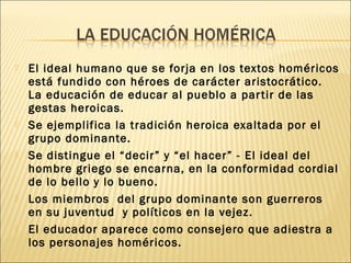  El ideal humano que se forja en los textos homéricos
está fundido con héroes de carácter aristocrático.
La educación de educar al pueblo a partir de las
gestas heroicas.
 Se ejemplifica la tradición heroica exaltada por el
grupo dominante.
 Se distingue el “decir” y “el hacer” - El ideal del
hombre griego se encarna, en la conformidad cordial
de lo bello y lo bueno.
 Los miembros del grupo dominante son guerreros
en su juventud y políticos en la vejez.
 El educador aparece como consejero que adiestra a
los personajes homéricos.
 