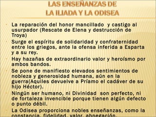 • La reparación del honor mancillado y castigo al
usurpador (Rescate de Elena y destrucción de
Troya)
• Surge el espíritu de solidaridad y confraternidad
entre los griegos, ante la ofensa inferida a Esparta
y a su rey.
• Hay hazañas de extraordinario valor y heroísmo por
ambos bandos.
• Se pone de manifiesto elevados sentimientos de
nobleza y generosidad humana, aún en la
guerra(Aquiles devuelve a Príamo el cadáver de su
hijo Héctor).
• Ningún ser humano, ni Divinidad son perfecto, ni
de fortaleza invencible porque tienen algún defecto
o punto débil.
• La Odisea proporciona nobles enseñanzas, como la
 