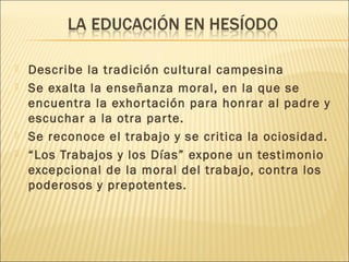  Describe la tradición cultural campesina
 Se exalta la enseñanza moral, en la que se
encuentra la exhortación para honrar al padre y
escuchar a la otra parte.
 Se reconoce el trabajo y se critica la ociosidad.
 “Los Trabajos y los Días” expone un testimonio
excepcional de la moral del trabajo, contra los
poderosos y prepotentes.
 