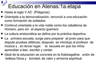 Educación en Atenas:1a.etapa Hasta el siglo V AC  (Pitágoras) Orientada a la democratización, renunció a una educación como formación de soldados Continuó orientada a la vida noble como los caballeros de Homero, pero sin  el aspecto guerrero La cultura aristocrática se define por la práctica deportiva La  primera escuela, surge para preparar  al joven para que dispute pruebas atléticas, después  se introdujo al profesor  de música y , en tercer lugar,  la  escuela en que los niños aprendían a leer, escribir y contar. Ideal de la educación se concreta en la Kalokagathia:  unión de  belleza física y  bondad; de valor y armonía espiritual 