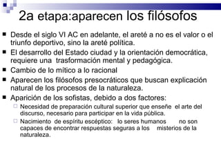 2a  etapa:aparecen  los filósofos Desde el siglo VI AC en adelante, el areté a no es el valor o el triunfo deportivo, sino la areté política.  El desarrollo del Estado ciudad y la orientación democrática, requiere una  trasformación mental y pedagógica. Cambio de lo mítico a lo racional Aparecen los filósofos presocráticos que buscan explicación natural de los procesos de la naturaleza. Aparición de los sofistas, debido a dos factores: Necesidad de preparación cultural superior que enseñe  el arte del discurso, necesario para participar en la vida pública. Nacimiento  de espíritu escéptico:  lo seres humanos  no son capaces de encontrar respuestas seguras a los  misterios de la naturaleza. 