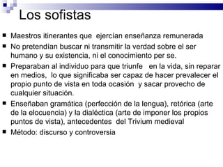Los sofistas Maestros itinerantes que  ejercían enseñanza remunerada No pretendían buscar ni transmitir la verdad sobre el ser humano y su existencia, ni el conocimiento per se. Preparaban al individuo para que triunfe  en la vida, sin reparar en medios,  lo que significaba ser capaz de hacer prevalecer el propio punto de vista en toda ocasión  y sacar provecho de cualquier situación. Enseñaban gramática (perfección de la lengua), retórica (arte de la elocuencia) y la dialéctica (arte de imponer los propios puntos de vista), antecedentes  del Trivium medieval Método: discurso y controversia 