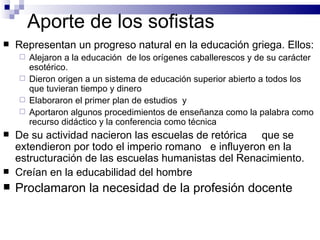 Aporte de los sofistas Representan un progreso natural en la educación griega. Ellos: Alejaron a la educación  de los orígenes caballerescos y de su carácter esotérico. Dieron origen a un sistema de educación superior abierto a todos los que tuvieran tiempo y dinero Elaboraron el primer plan de estudios  y  Aportaron algunos procedimientos de enseñanza como la palabra como recurso didáctico y la conferencia como técnica De su actividad nacieron las escuelas de retórica  que se extendieron por todo el imperio romano  e influyeron en la estructuración de las escuelas humanistas del Renacimiento. Creían en la educabilidad del hombre Proclamaron la necesidad de la profesión docente 
