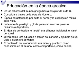 Educación en la época arcaica De los albores del mundo griego hasta el siglo VIII a de C. Conocida a través de la obra de Homero. Época caracterizada por culto al héroe y la explicación mítica de la vida. La fuente de prestigio y gloria personal eran las proezas militares o deportivas.  El ideal de perfección  o “areté” era el honor individual, el valor personal Joven noble  era educado a través del consejo y ejemplo de un viejo a quien era confiado.  El contenido de la educación era moral y practico: cómo conducirse en el mundo, cómo comportarse, cómo hablar,  