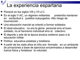 La experiencia espartana Floreció en los siglos VIII y VII a C. En el siglo V AC, un régimen militarista  pretendía mantener en  esclavitud a  pueblos subyugados. Alto riesgo de insurrección  . Una educación marcial se orientó a formar soldados El ideal educativo  no era la gloria  personal sino el buen soldado, no el heroísmo individual sino el  colectivo. El deporte y arte de la época arcaica cedieron paso a la educación militar  Política  educativa estatista y totalitaria A partir de los siete años el niño era  formado  en un ambiente de privaciones a base de ejercicios encaminados a desarrollar fuerza física y fortalecer  la voluntad. 