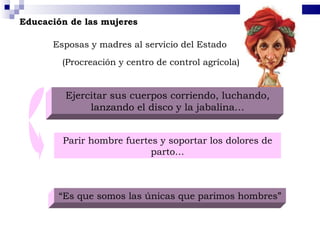 Educación de las mujeres Esposas y madres al servicio del Estado Ejercitar sus cuerpos corriendo, luchando, lanzando el disco y la jabalina… Parir hombre fuertes y soportar los dolores de parto… “ Es que somos las únicas que parimos hombres” (Procreación y centro de control agrícola) 