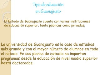 La universidad de Guanajuato es la casa de estudios
más grande y con el mayor número de alumnos en todo
el estado. En sus planes de estudio se imparten
programas desde la educación de nivel medio superior
hasta doctorados.
El Estado de Guanajuato cuenta con varias instituciones
de educación superior, tanto públicas como privadas.
Tipo de educación
en Guanajuato
 