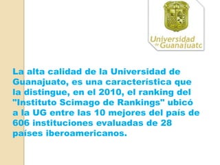 La alta calidad de la Universidad de
Guanajuato, es una característica que
la distingue, en el 2010, el ranking del
"Instituto Scimago de Rankings" ubicó
a la UG entre las 10 mejores del país de
606 instituciones evaluadas de 28
países iberoamericanos.
 