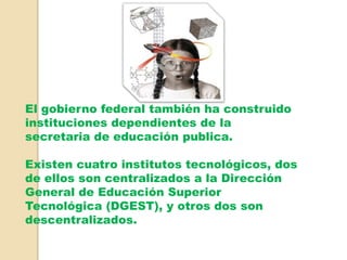 El gobierno federal también ha construido
instituciones dependientes de la
secretaria de educación publica.
Existen cuatro institutos tecnológicos, dos
de ellos son centralizados a la Dirección
General de Educación Superior
Tecnológica (DGEST), y otros dos son
descentralizados.
 