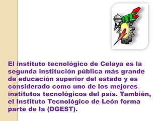 El instituto tecnológico de Celaya es la
segunda institución pública más grande
de educación superior del estado y es
considerado como uno de los mejores
institutos tecnológicos del país. También,
el Instituto Tecnológico de León forma
parte de la (DGEST).
 