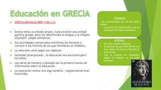  GRECIA ARCAICA(1800-1100 a.C)
 Grecia tenia un estado propio, nunca existió una unidad
política griega ,pero los identificaba la lengua y la religión
(Ejemplo: juegos olímpicos)
 Sus actividades comerciales marítimas los llevaron a
conocer a los fenicios de los que heredaron el alfabeto.
 La educción varia según sus regiones
 Sociedad jerarquizada , la educación era exclusiva para
los elites.
 Las obras de Homero y Hesíodo son la primera fuente de
información sobre la educación.
 La educación militar era algo sombría , regularmente eran
homicidas.
ESPARTA
- Se caracterizaba por ser de corte
militar
- La guerra era importante ,era su
principal actividad económica
ATENAS
• Era una ciudad comercial
• El periodo de paz (479-431ªC) en
esta época floreció la filosofía y
otros artes
• tras la muerte de Alejandro
Magno el imperio no se pudo
sostener.
 