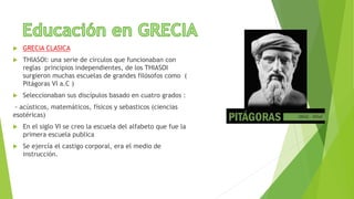  GRECIA CLASICA
 THIASOI: una serie de círculos que funcionaban con
reglas principios independientes, de los THIASOI
surgieron muchas escuelas de grandes filósofos como (
Pitágoras VI a.C )
 Seleccionaban sus discípulos basado en cuatro grados :
- acústicos, matemáticos, físicos y sebasticos (ciencias
esotéricas)
 En el siglo VI se creo la escuela del alfabeto que fue la
primera escuela publica
 Se ejercía el castigo corporal, era el medio de
instrucción.
 