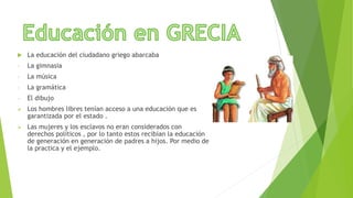  La educación del ciudadano griego abarcaba
- La gimnasia
- La música
- La gramática
- El dibujo
 Los hombres libres tenían acceso a una educación que es
garantizada por el estado .
 Las mujeres y los esclavos no eran considerados con
derechos políticos , por lo tanto estos recibían la educación
de generación en generación de padres a hijos. Por medio de
la practica y el ejemplo.
 