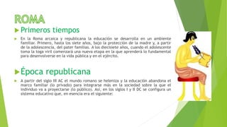  Primeros tiempos
 En la Roma arcaica y republicana la educación se desarrolla en un ambiente
familiar. Primero, hasta los siete años, bajo la protección de la madre y, a partir
de la adolescencia, del pater familias. A los diecisiete años, cuando el adolescente
toma la toga viril comenzará una nueva etapa en la que aprenderá lo fundamental
para desenvolverse en la vida pública y en el ejército.
Época republicana
 A partir del siglo III AC el mundo romano se heleniza y la educación abandona el
marco familiar (lo privado) para integrarse más en la sociedad sobre la que el
individuo va a proyectarse (lo público). Así, en los siglos I y II DC se configura un
sistema educativo que, en esencia era el siguiente:
 