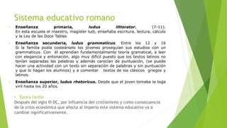 Sistema educativo romano
• Enseñanza primaria, ludus litterator. (7-11).
En esta escuela el maestro, magíster ludi, enseñaba escritura, lectura, cálculo
y la Ley de las Doce Tablas
• Enseñanza secundaria, ludus grammaticus. Entre los 12 y 16
Si la familia podía costeárselo los jóvenes proseguían sus estudios con un
grammaticus. Con él aprendían fundamentalmente teoría gramatical, a leer
con elegancia y entonación, algo muy difícil puesto que los textos latinos no
tenían separadas las palabras y además carecían de puntuación, (se puede
hacer una actividad con un texto sin separación de palabras y sin puntuación
y que lo hagan los alumnos) y a comentar textos de los clásicos griegos y
latinos.
• Enseñanza superior, ludus rhetoricus. Desde que el joven tomaba la toga
viril hasta los 20 años.
• Época tardía
Después del siglo III DC, por influencia del cristianismo y como consecuencia
de la crisis económica que afecta al Imperio este sistema educativo va a
cambiar significativamente.
 